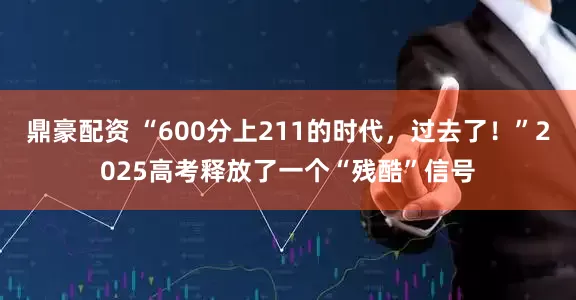 鼎豪配资 “600分上211的时代，过去了！”2025高考释放了一个“残酷”信号