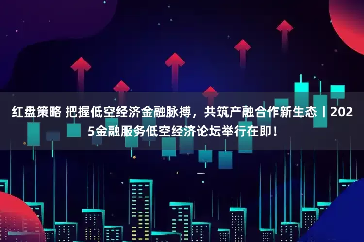 红盘策略 把握低空经济金融脉搏，共筑产融合作新生态丨2025金融服务低空经济论坛举行在即！