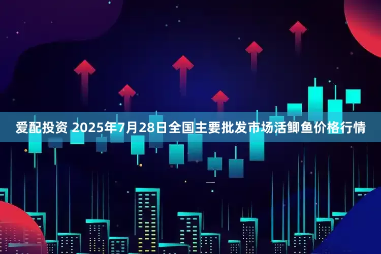 爱配投资 2025年7月28日全国主要批发市场活鲫鱼价格行情