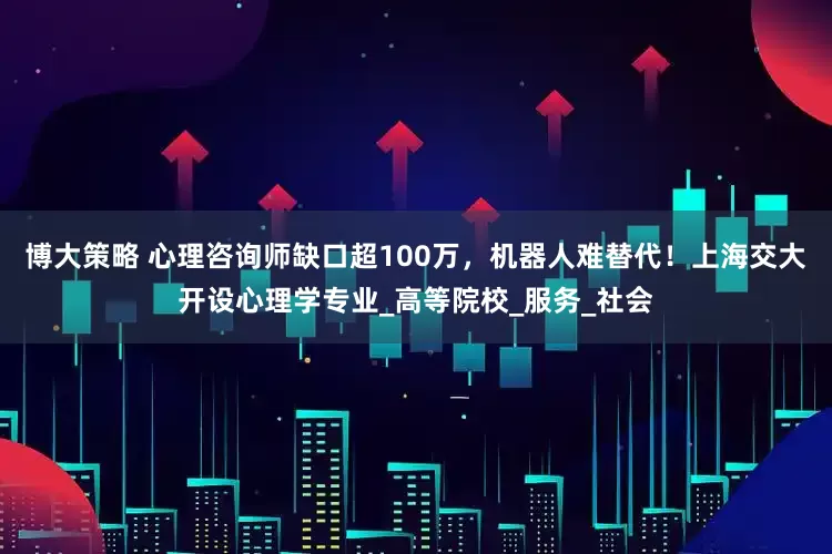 博大策略 心理咨询师缺口超100万，机器人难替代！上海交大开设心理学专业_高等院校_服务_社会