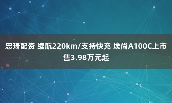 忠琦配资 续航220km/支持快充 埃尚A100C上市售3.98万元起