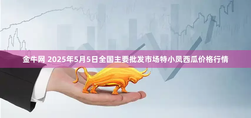 金牛网 2025年5月5日全国主要批发市场特小凤西瓜价格行情