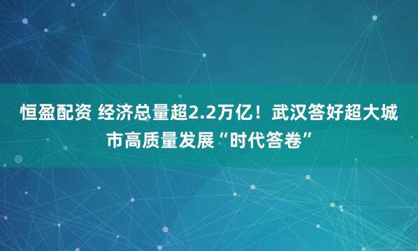 恒盈配资 经济总量超2.2万亿！武汉答好超大城市高质量发展“时代答卷”