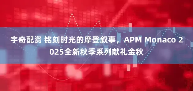 宇奇配资 铭刻时光的摩登叙事，APM Monaco 2025全新秋季系列献礼金秋