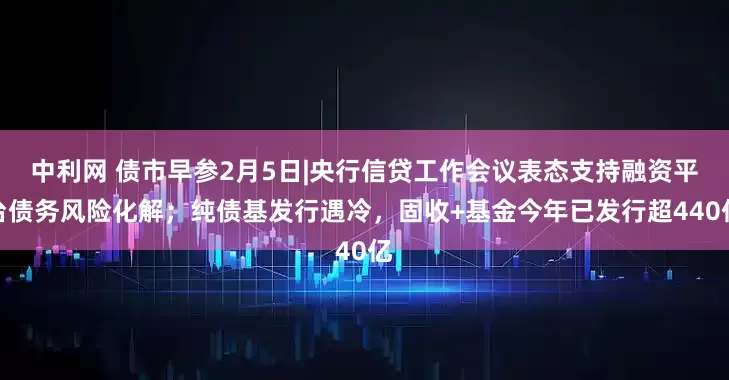 中利网 债市早参2月5日|央行信贷工作会议表态支持融资平台债务风险化解；纯债基发行遇冷，固收+基金今年已发行超440亿